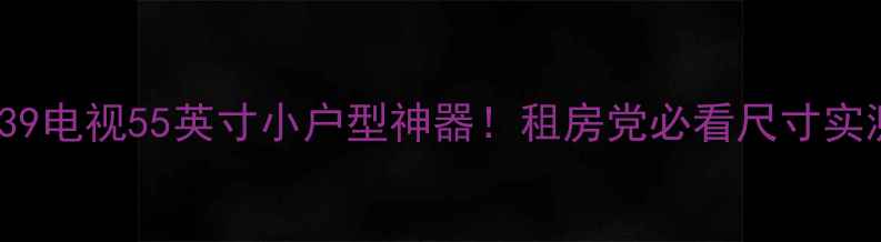 图片 海信TPW50M39电视55英寸小户型神器！租房党必看尺寸实测+选购攻略