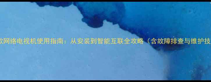 图片 海信款网络电视机使用指南：从安装到智能互联全攻略（含故障排查与维护技巧）1