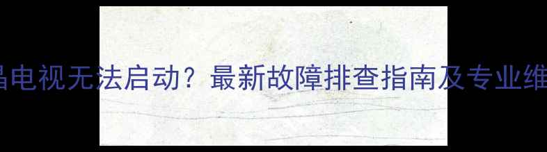 图片 海信液晶电视无法启动？最新故障排查指南及专业维修方案2