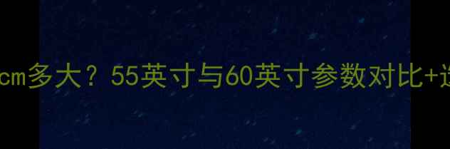 图片 海信电视125cm多大？55英寸与60英寸参数对比+选购避坑指南