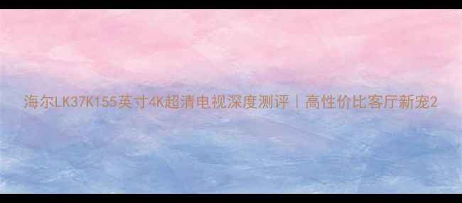 图片 海尔LK37K155英寸4K超清电视深度测评｜高性价比客厅新宠2