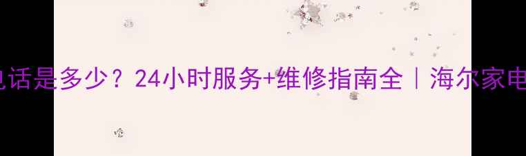 图片 海尔售后电话是多少？24小时服务+维修指南全｜海尔家电保养秘籍1