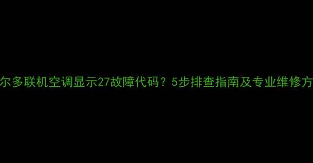 图片 海尔多联机空调显示27故障代码？5步排查指南及专业维修方案