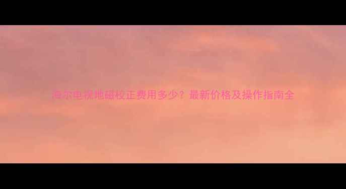 图片 海尔电视地磁校正费用多少？最新价格及操作指南全