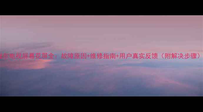 图片 海尔电视屏幕花屏全：故障原因+维修指南+用户真实反馈（附解决步骤）2