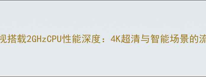 图片 海尔电视搭载2GHzCPU性能深度：4K超清与智能场景的流畅体验