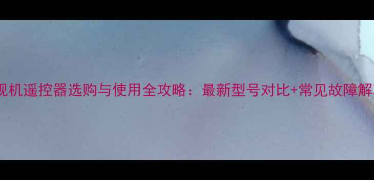 图片 海尔电视机遥控器选购与使用全攻略：最新型号对比+常见故障解决指南2