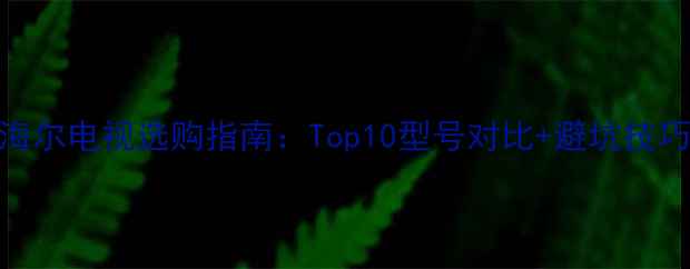 图片 海尔电视选购指南：Top10型号对比+避坑技巧