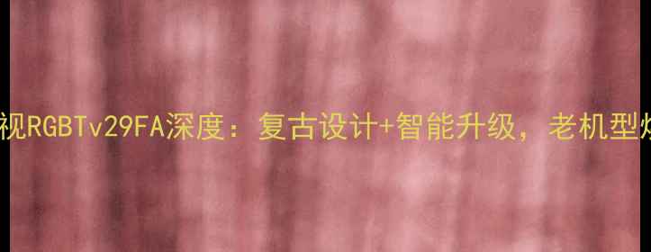 图片 海尔经典老电视RGBTv29FA深度：复古设计+智能升级，老机型焕发新生指南2