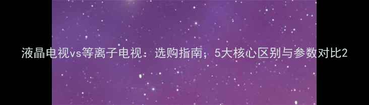 图片 液晶电视vs等离子电视：选购指南，5大核心区别与参数对比2