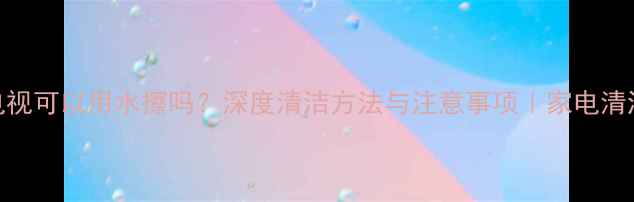 图片 液晶电视可以用水擦吗？深度清洁方法与注意事项｜家电清洁指南