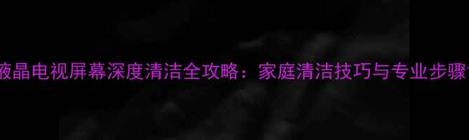 图片 液晶电视屏幕深度清洁全攻略：家庭清洁技巧与专业步骤1