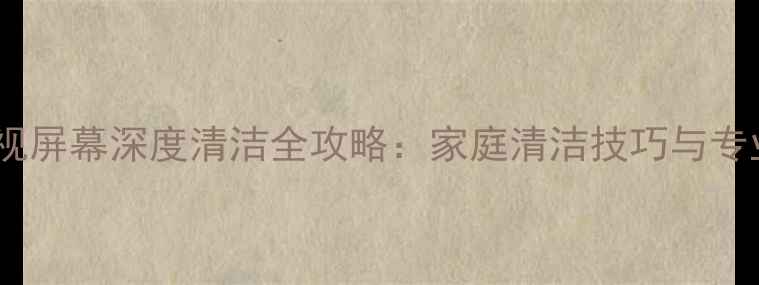 图片 液晶电视屏幕深度清洁全攻略：家庭清洁技巧与专业步骤2