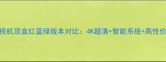 图片 深度创维电视机顶盒红蓝绿版本对比：4K超清+智能系统+高性价比如何选？
