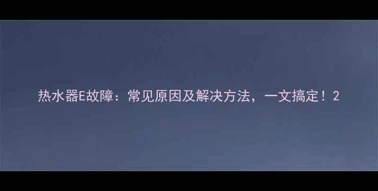 图片 热水器E故障：常见原因及解决方法，一文搞定！2
