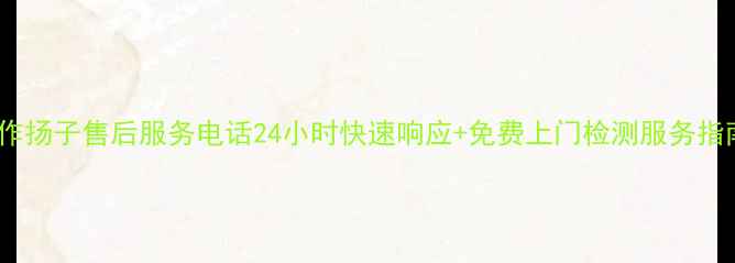 图片 焦作扬子售后服务电话24小时快速响应+免费上门检测服务指南2