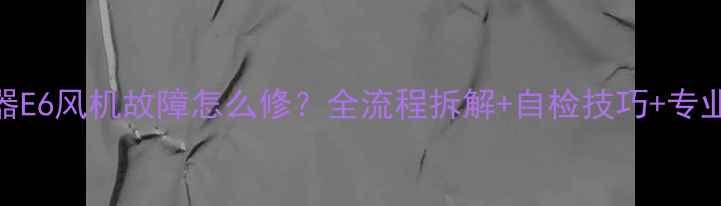 图片 燃气热水器E6风机故障怎么修？全流程拆解+自检技巧+专业维修方案
