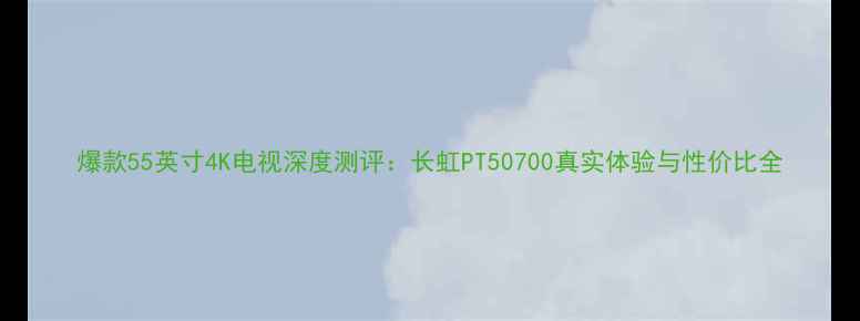 图片 爆款55英寸4K电视深度测评：长虹PT50700真实体验与性价比全