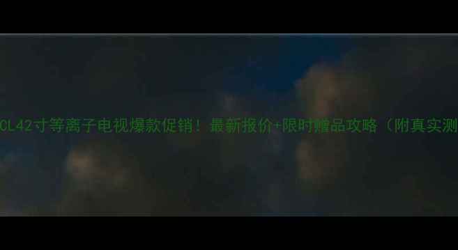 图片 爆款TCL42寸等离子电视爆款促销！最新报价+限时赠品攻略（附真实测评）1