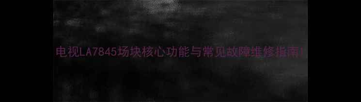 图片 电视LA7845场块核心功能与常见故障维修指南1