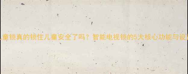 图片 电视儿童锁真的锁住儿童安全了吗？智能电视锁的5大核心功能与设置指南