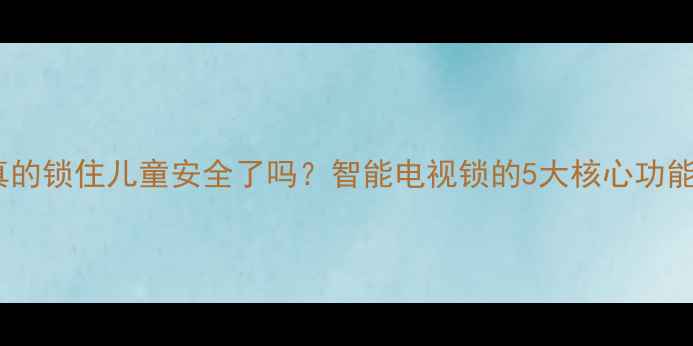 图片 电视儿童锁真的锁住儿童安全了吗？智能电视锁的5大核心功能与设置指南1