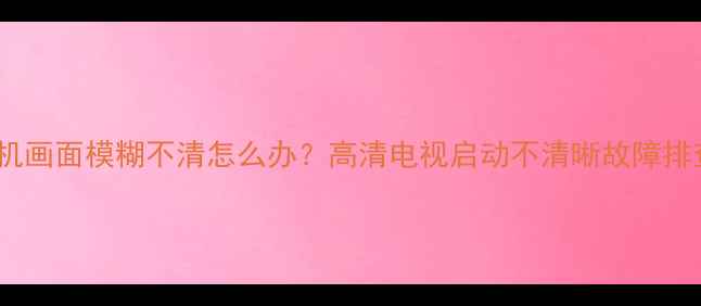 图片 电视开机画面模糊不清怎么办？高清电视启动不清晰故障排查指南2