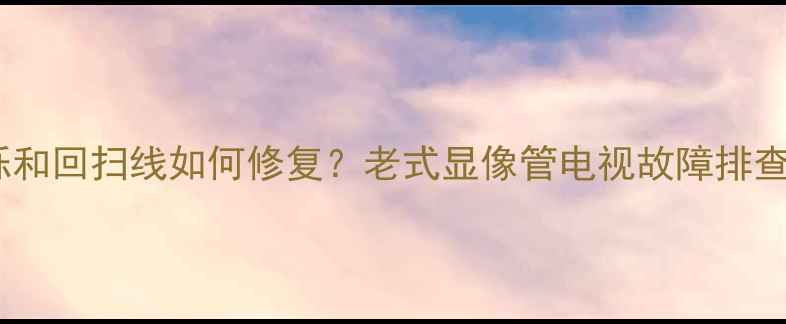 图片 电视机绿光闪烁和回扫线如何修复？老式显像管电视故障排查与解决全攻略1