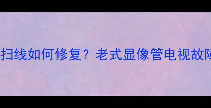 图片 电视机绿光闪烁和回扫线如何修复？老式显像管电视故障排查与解决全攻略2