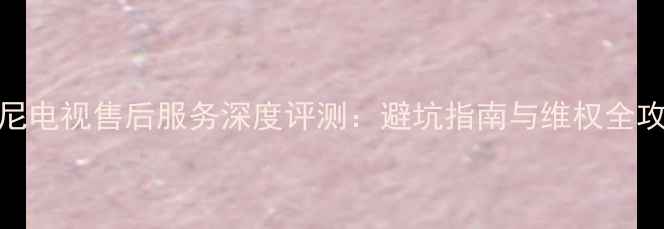 图片 索尼电视售后服务深度评测：避坑指南与维权全攻略