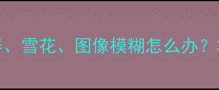 图片 老式CRT电视花屏、雪花、图像模糊怎么办？3步排查维修指南
