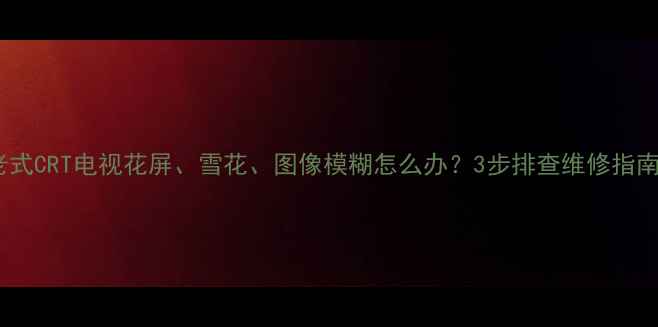 图片 老式CRT电视花屏、雪花、图像模糊怎么办？3步排查维修指南1