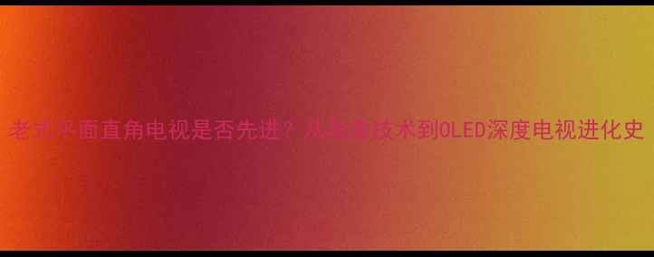 图片 老式平面直角电视是否先进？从显像技术到OLED深度电视进化史