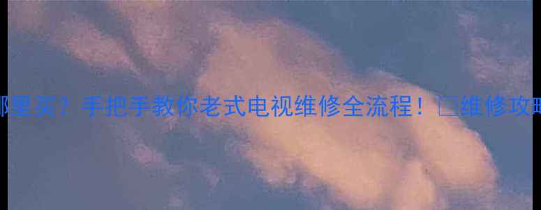 图片 老电视场块哪里买？手把手教你老式电视维修全流程！💡维修攻略+避坑指南1