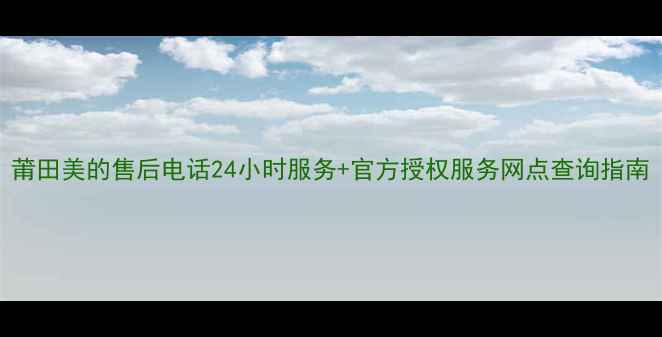 图片 莆田美的售后电话24小时服务+官方授权服务网点查询指南