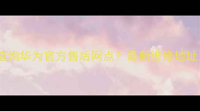 图片 西安地区如何快速查询华为官方售后网点？最新维修地址、服务电话全指南1