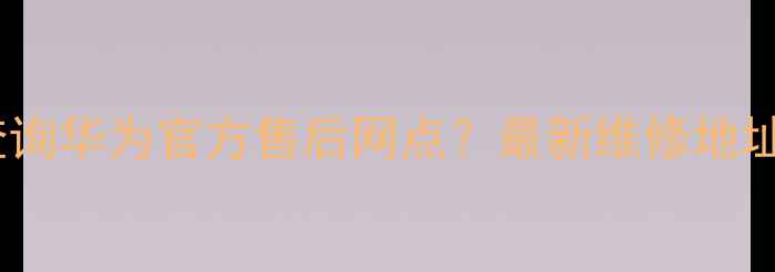图片 西安地区如何快速查询华为官方售后网点？最新维修地址、服务电话全指南2
