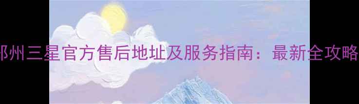 图片 郑州三星官方售后地址及服务指南：最新全攻略2