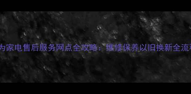图片 长沙华为家电售后服务网点全攻略：维修保养以旧换新全流程指南1