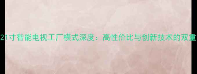 图片 长虹21寸智能电视工厂模式深度：高性价比与创新技术的双重突破