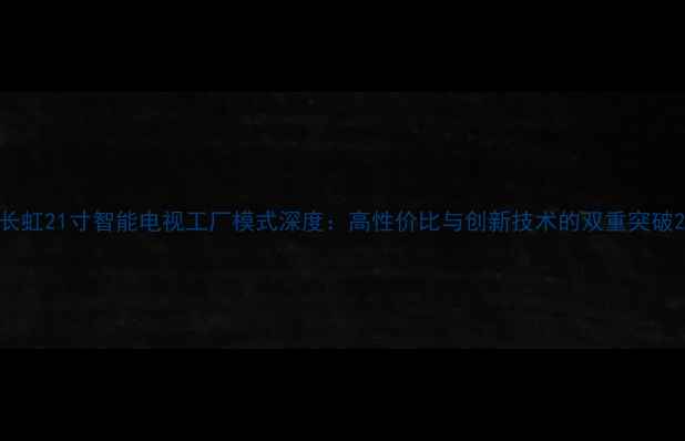 图片 长虹21寸智能电视工厂模式深度：高性价比与创新技术的双重突破2