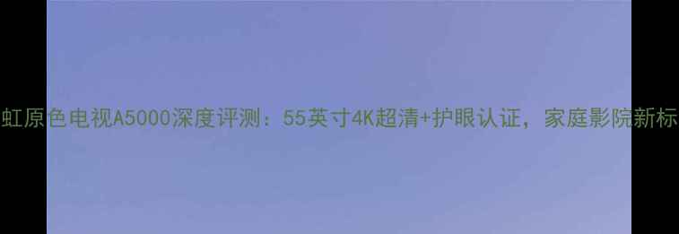 图片 长虹原色电视A5000深度评测：55英寸4K超清+护眼认证，家庭影院新标杆