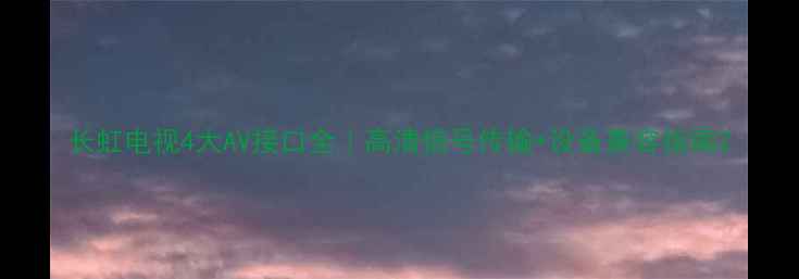 图片 长虹电视4大AV接口全｜高清信号传输+设备兼容指南2