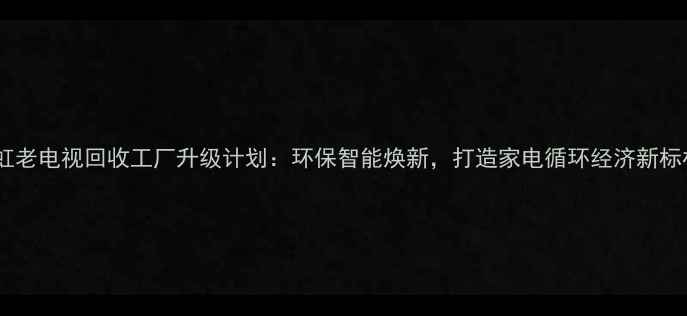 图片 长虹老电视回收工厂升级计划：环保智能焕新，打造家电循环经济新标杆1