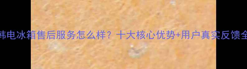 图片 韩电冰箱售后服务怎么样？十大核心优势+用户真实反馈全