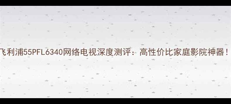 图片 飞利浦55PFL6340网络电视深度测评：高性价比家庭影院神器！