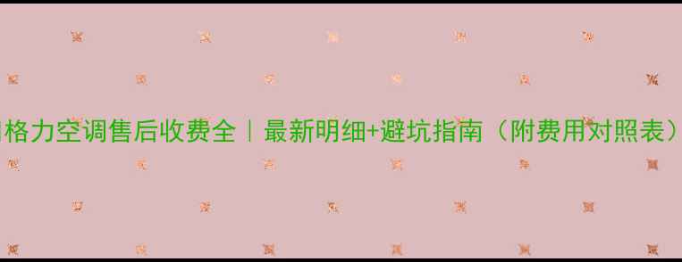 图片 💰格力空调售后收费全｜最新明细+避坑指南（附费用对照表）1