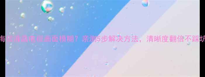 图片 📌海信液晶电视画面模糊？亲测5步解决方法，清晰度翻倍不踩坑！