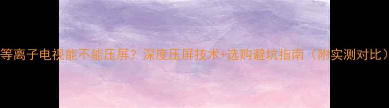 图片 📌等离子电视能不能压屏？深度压屏技术+选购避坑指南（附实测对比）2