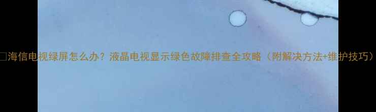 图片 📱海信电视绿屏怎么办？液晶电视显示绿色故障排查全攻略（附解决方法+维护技巧）